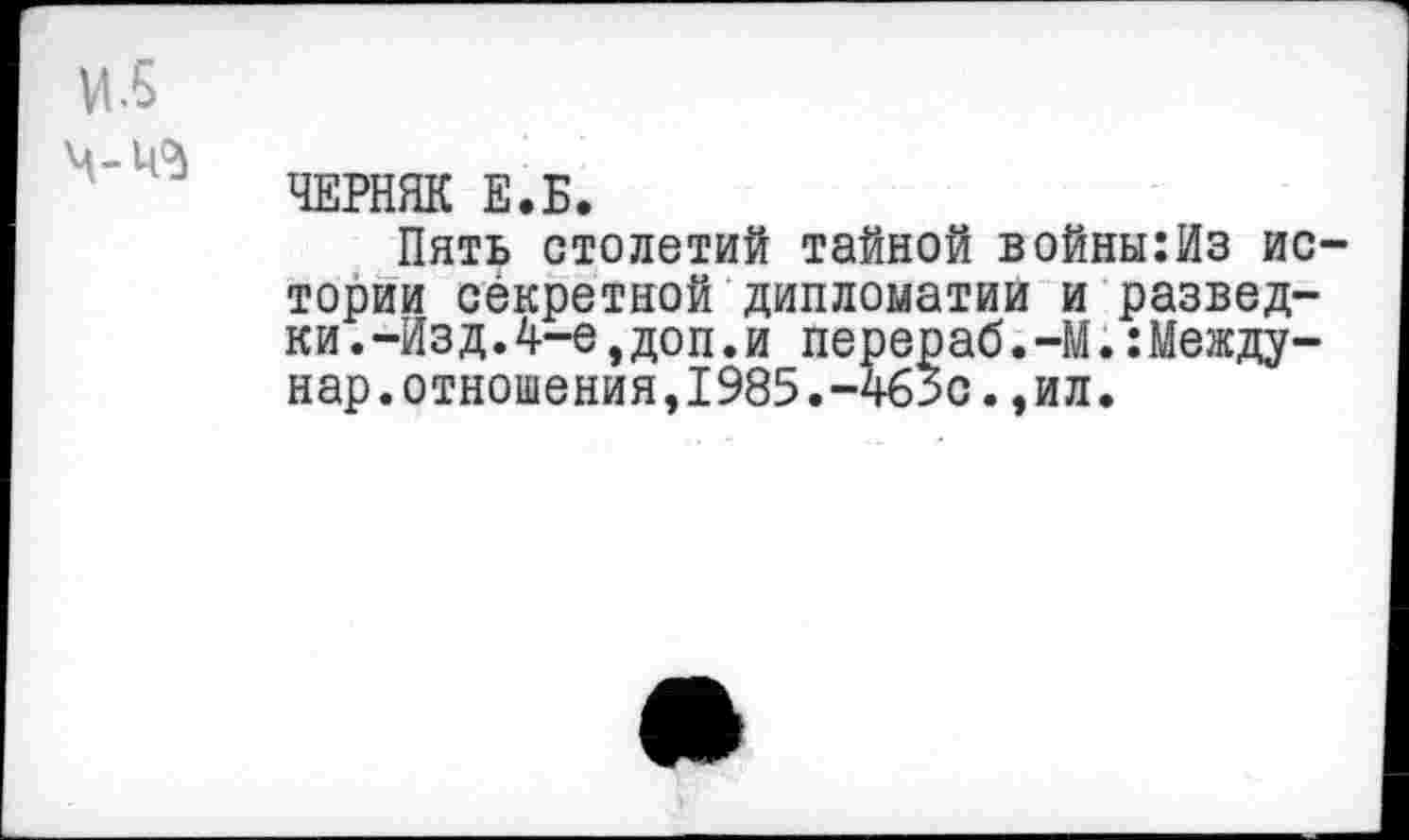 ﻿и.5
ЧЕРНЯК Е.Б.
Пять столетий тайной войны:Из истории секретной дипломатии и разведки .-Изд.4-е,доп.и перераб.-М.:Между-нар.отношения,1985.-4бЗс.,ил.